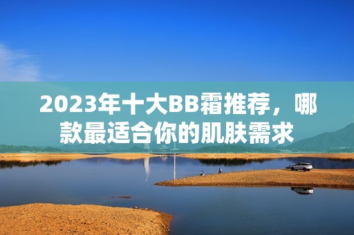 2023年十大BB霜推荐，哪款最适合你的肌肤需求