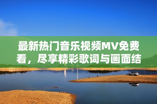 最新热门音乐视频MV免费看，尽享精彩歌词与画面结合！