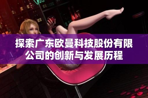 探索广东欧曼科技股份有限公司的创新与发展历程