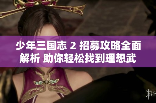 少年三国志 2 招募攻略全面解析 助你轻松找到理想武将