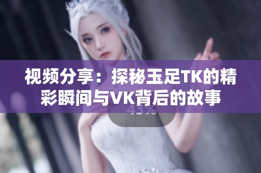 视频分享：探秘玉足TK的精彩瞬间与VK背后的故事