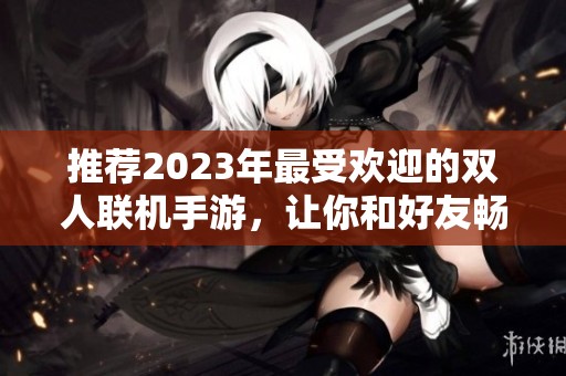 推荐2023年最受欢迎的双人联机手游，让你和好友畅玩无阻