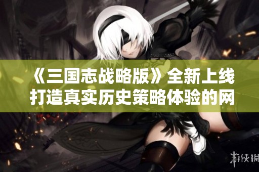 《三国志战略版》全新上线 打造真实历史策略体验的网游新篇章