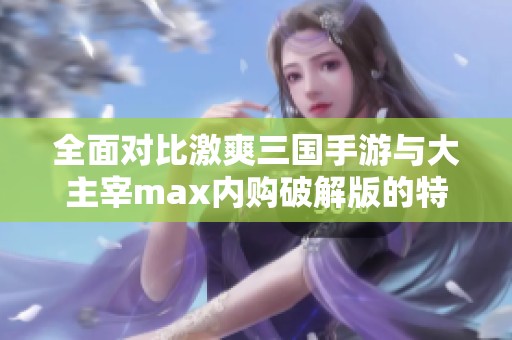 全面对比激爽三国手游与大主宰max内购破解版的特色与优势分析