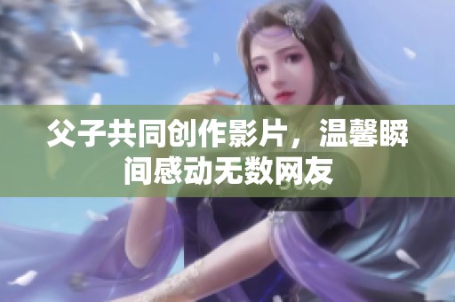 父子共同创作影片，温馨瞬间感动无数网友