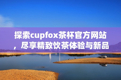 探索cupfox茶杯官方网站，尽享精致饮茶体验与新品资讯