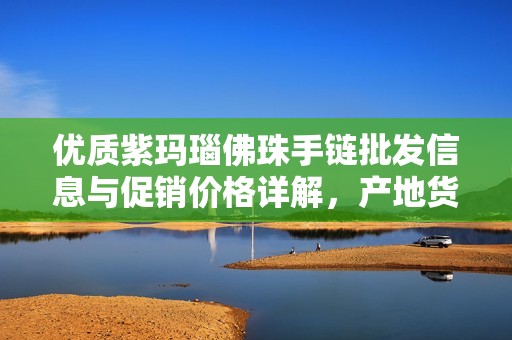 优质紫玛瑙佛珠手链批发信息与促销价格详解，产地货重一站式了解