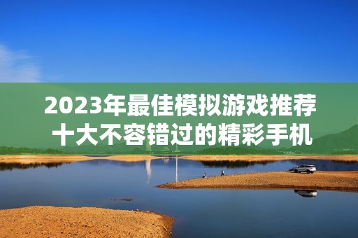 2023年最佳模拟游戏推荐 十大不容错过的精彩手机游戏排行榜解析