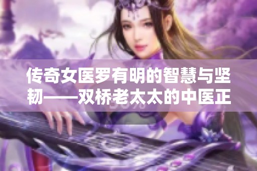 传奇女医罗有明的智慧与坚韧——双桥老太太的中医正骨之路