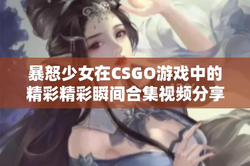 暴怒少女在CSGO游戏中的精彩精彩瞬间合集视频分享