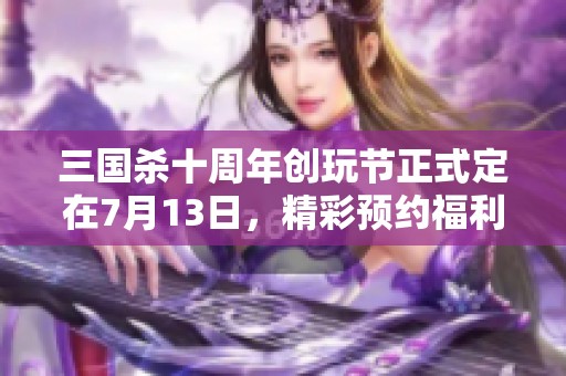 三国杀十周年创玩节正式定在7月13日，精彩预约福利现已开启快来参与吧