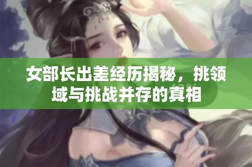 女部长出差经历揭秘，挑领域与挑战并存的真相