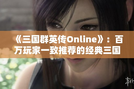 《三国群英传Online》：百万玩家一致推荐的经典三国策略游戏体验与交流平台