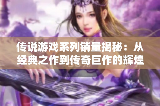 传说游戏系列销量揭秘：从经典之作到传奇巨作的辉煌历程与数字演变分析