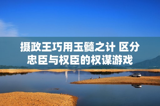 摄政王巧用玉髓之计 区分忠臣与权臣的权谋游戏