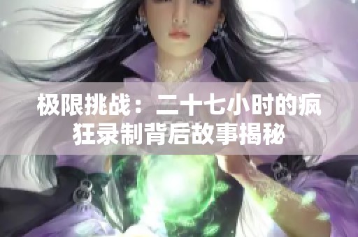 极限挑战：二十七小时的疯狂录制背后故事揭秘