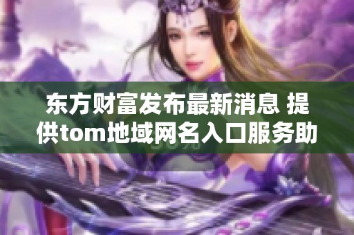 东方财富发布最新消息 提供tom地域网名入口服务助力在线交流与互动