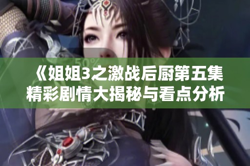 《姐姐3之激战后厨第五集精彩剧情大揭秘与看点分析》