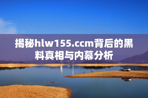 揭秘hlw155.ccm背后的黑料真相与内幕分析