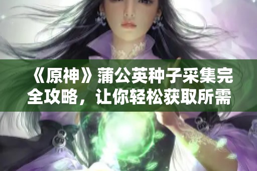 《原神》蒲公英种子采集完全攻略，让你轻松获取所需材料体验游戏乐趣