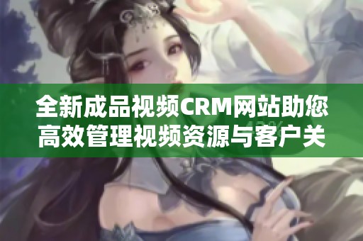 全新成品视频CRM网站助您高效管理视频资源与客户关系