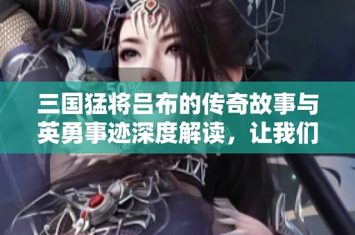 三国猛将吕布的传奇故事与英勇事迹深度解读，让我们重新认识这位历史英雄