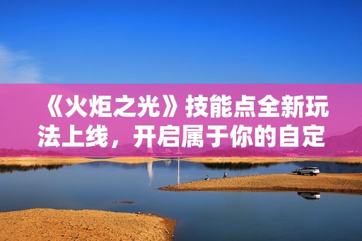 《火炬之光》技能点全新玩法上线，开启属于你的自定义冒险旅程！