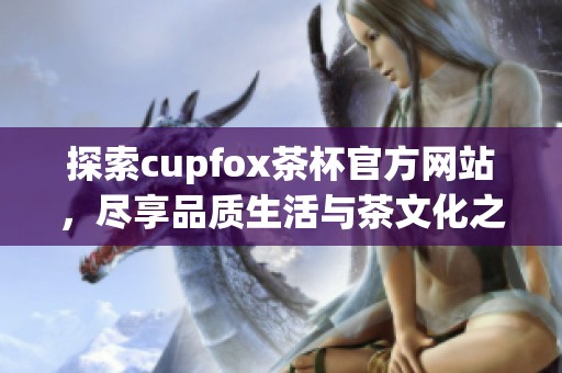 探索cupfox茶杯官方网站，尽享品质生活与茶文化之美