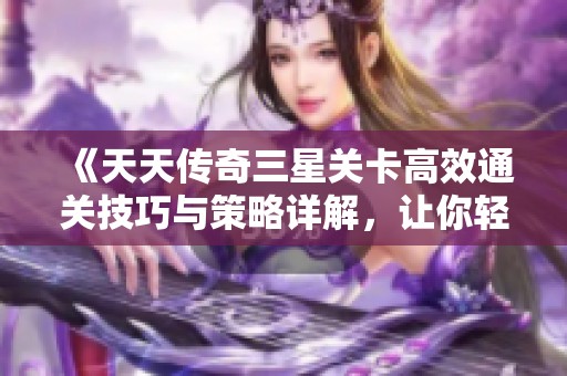 《天天传奇三星关卡高效通关技巧与策略详解，让你轻松击破难关》