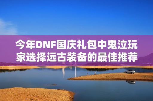 今年DNF国庆礼包中鬼泣玩家选择远古装备的最佳推荐与分析