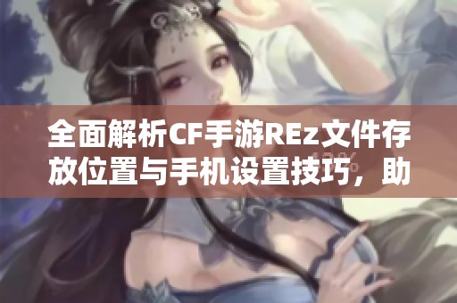 全面解析CF手游REz文件存放位置与手机设置技巧，助你轻松管理游戏文件夹