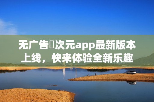 无广告囧次元app最新版本上线，快来体验全新乐趣