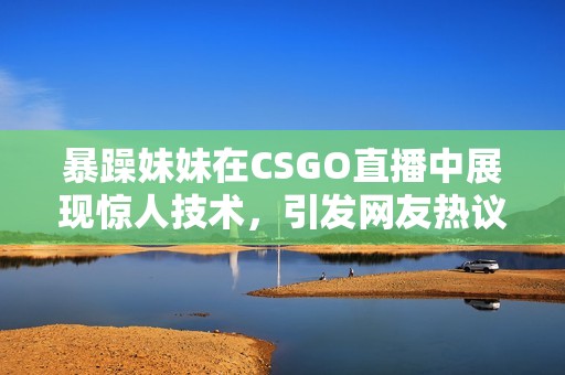 暴躁妹妹在CSGO直播中展现惊人技术，引发网友热议