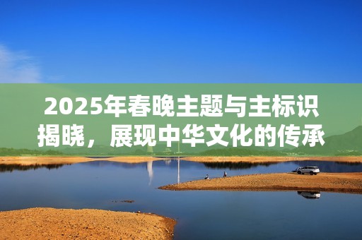 2025年春晚主题与主标识揭晓，展现中华文化的传承与希望生生不息！