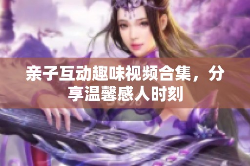 亲子互动趣味视频合集，分享温馨感人时刻