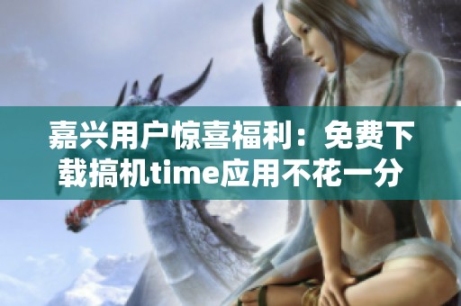 嘉兴用户惊喜福利：免费下载搞机time应用不花一分钱