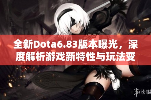 全新Dota6.83版本曝光，深度解析游戏新特性与玩法变革，快来了解吧！