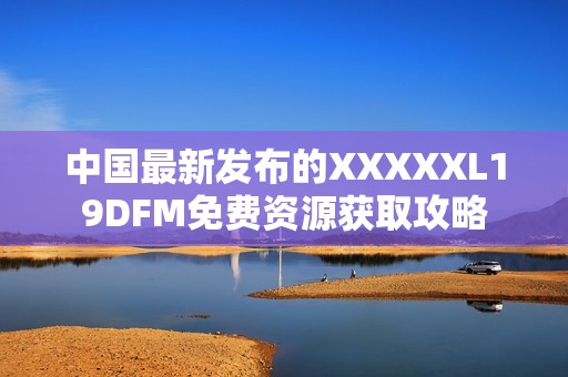 中国最新发布的XXXXXL19DFM免费资源获取攻略