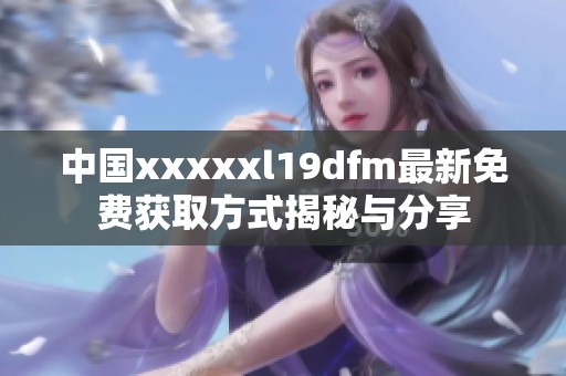 中国xxxxxl19dfm最新免费获取方式揭秘与分享