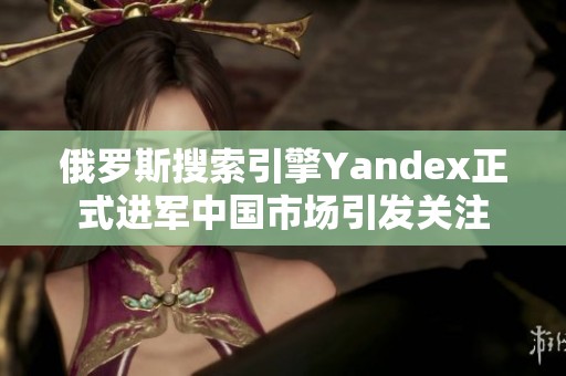 俄罗斯搜索引擎Yandex正式进军中国市场引发关注