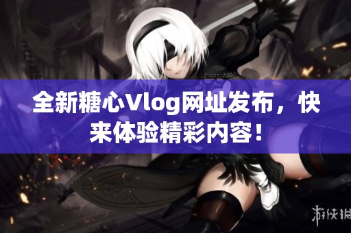 全新糖心Vlog网址发布，快来体验精彩内容！