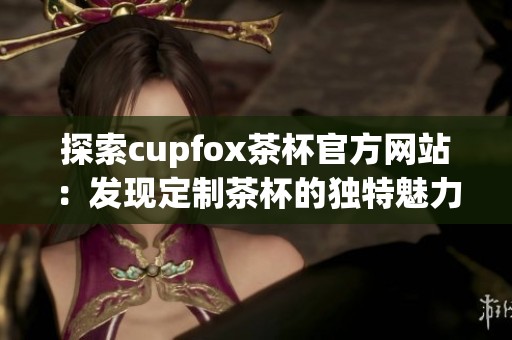 探索cupfox茶杯官方网站：发现定制茶杯的独特魅力与创意