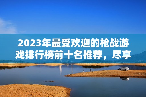 2023年最受欢迎的枪战游戏排行榜前十名推荐，尽享刺激与激情的射击体验