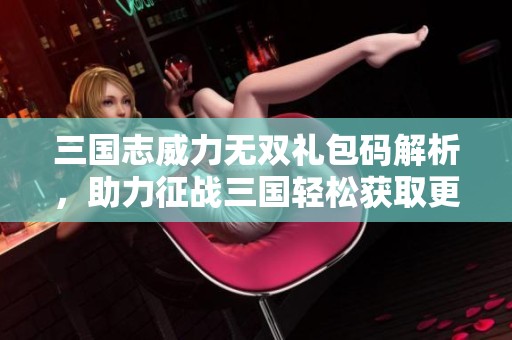 三国志威力无双礼包码解析，助力征战三国轻松获取更多资源与荣光