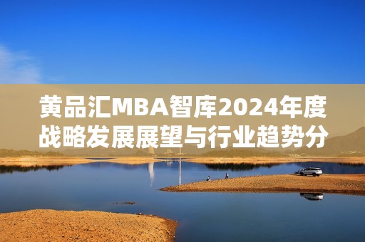 黄品汇MBA智库2024年度战略发展展望与行业趋势分析