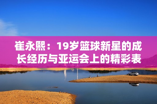 崔永熙：19岁篮球新星的成长经历与亚运会上的精彩表现分析