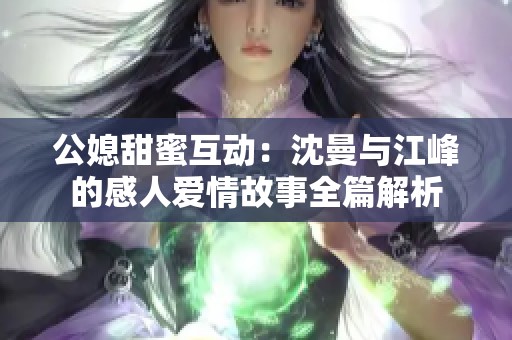 公媳甜蜜互动：沈曼与江峰的感人爱情故事全篇解析