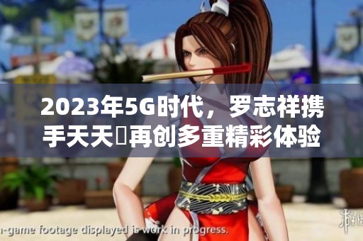 2023年5G时代，罗志祥携手天天奭再创多重精彩体验