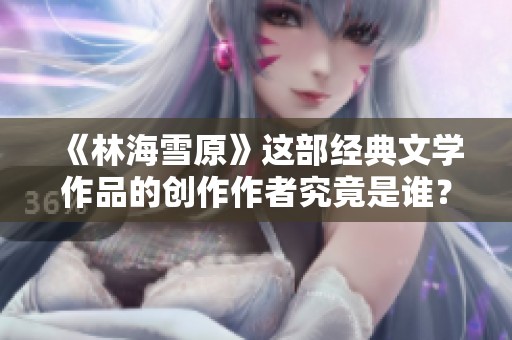 《林海雪原》这部经典文学作品的创作作者究竟是谁？