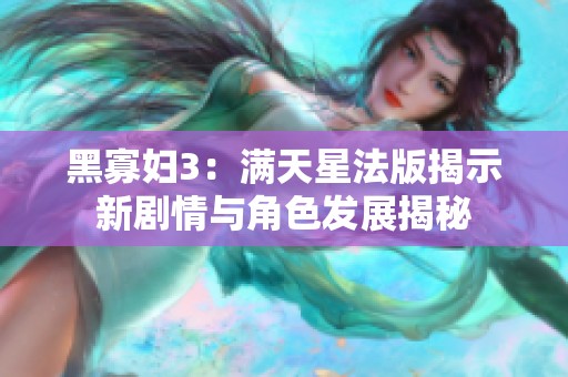 黑寡妇3：满天星法版揭示新剧情与角色发展揭秘